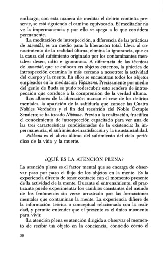 embargo, con esta manera de meditar el delirio continua pre-
sente, se estci siguiendo el camino equivocado. El meditador no
ve la impermanencia y por ello se apega a 10 que considera
permanente.
La meditacion de introspeccion, a diferencia de las pnicticas
de samadhi, es un medio para la liberacion total. Lleva al co-
nocimiento de la realidad ultima, elimina la ignorancia, que es
la causa del sufrimiento originado por los contaminantes men-
tales: deseo, odio e ignorancia. A diferencia de las tecnicas
de samadhi, que se enfocan en objetos extemos, la pnictica de
introspeccion examina 10 mas cercano a nosotros: la actividad
del cuerpo y la mente. En ellos se encuentran todos los objetos
empleados en la meditacion Vipassana. Precisamente por medio
del genio de Buda se pudo redescubrir este sendero de intros-
peccion que conduce a la comprension de la verdad ultima.
Los albores de la liberacion marcan el cese de los delirios
mentales, la aparicion de la sabiduria que conoce las Cuatro
Nobles Verdades y el fin del recorrido del Noble Octuple
Sendero; se ha tocado Nibbana. Previo a la realizacion, fructifica
el conocimiento de introspeccion capacitado para ver una de
las tres caracteristicas condicionadas de la existencia: la im-
permanencia, el sufrimiento-insatisfaccion y la insustancialidad.
Nibbana es el alivio ultimo del sufrimiento del ciclo perio-
dieo de la vida y la muerte.
~QUE ES LA ATENCION PLENA?
La atencion plena es el factor mental que se encarga de obser-
var paso por paso el flujo de los objetos en la mente. Es la
experiencia directa de tener contacto con el momenta presente
de la actividad de la mente. Durante el entrenamiento, el prac-
ticante puede experimentar los cambios constantes del mundo
de los fenomenos sin verse arrastrado por las formaciones
mentales que contaminan la mente. La experiencia difiere de
la informacion teorica 0 conceptual relacionada con la reali-
dad, y permite entender que el presente es el unieo momenta
para vivir.
La atencion plena es atencion dirigida a observar el momen-
ta de recibir un objeto en la conciencia, conocido como el
30
 