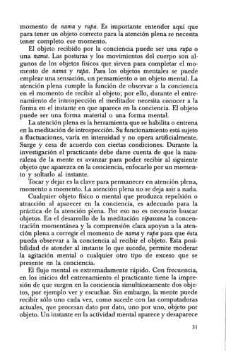 momenta de nama y rupa. Es importante entender aqul que
para tener un objeto correcto para la atencion plena se necesita
tener completo ese momento.
El objeto recibido por la conciencia puede ser una rupa 0
una nama. Las posturas y los movimientos del cuerpo son al-
gunos de los objetos ffsicos que sirven para completar el mo-
mento de nama y rupa. Para los objetos mentales se puede
emplear una sensacion, un pensamiento 0 un objeto mental. La
atenci6n plena cumple la funcion de observar a la conciencia
en el momenta de recibir al objeto; por ello, durante el entre-
namiento de introspeccion el meditador necesita conocer a la
forma en el instante en que aparece en la conciencia. El objeto
puede ser una forma material 0 una forma mental.
La atencion plena es la herramienta que se habilita 0 entrena
en la meditacion de introspeccion. Su funcionamiento esta sujeto
a fluctuaciones, varia en intensidad y no opera artificialmente.
Surge y eesa de aeuerdo con ciertas condiciones. Durante la
investigacion el practicante debe darse cuenta de que la natu-
raleza de la mente es avanzar para poder recibir al siguiente
objeto que aparezea en la eonciencia, enfoearlo por un momen-
to y soltarlo al instante.
Toear y dejar es la clave para permanecer en atencion plena,
momento a momento. La atencion plena no se deja asir a nada.
Cualquier objeto ffsico 0 mental que produzca repulsion 0
atraccion al aparecer en la eonciencia, es adecuado para la
pnictiea de la atencion plena. Por eso no es neeesario buscar
objetos. En el desarrollo de la meditacion vipassana la eoncen-
tracion momentanea y la eomprension clara apoyan a la aten-
cion plena a corregir eI momento de nama y rupa para que esta
pueda observar a la conciencia al recibir el objeto. Esta posi-
bilidad de atender al instante 10 que sueede, permite moderar
la agitaeion mental 0 eualquier otro tipo de exeeso que se
presente en la concieneia.
El flujo mental es extremadamente rapido. Con frecuencia,
en los inicios del entrenamiento el practicante tiene la impre-
sion de que surgen en la eonciencia simultaneamente dos obje-
tos, por ejemplo ver y escuchar. Sin embargo, la mente puede
recibir solo uno eada vez, como sucede con las eomputadoras
aetuales, que proeesan dato por dato, uno por uno, objeto par
objeto. Un instante en la aetividad mental apareee ydesaparece
31
 