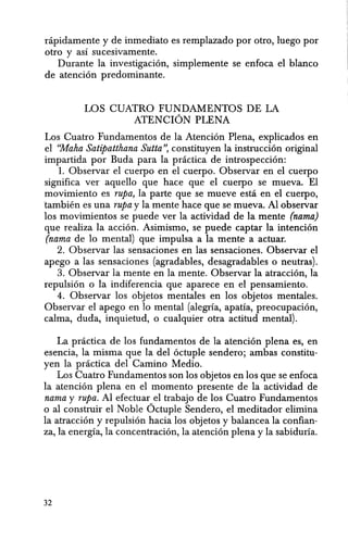 nipidamente y de inmediato es remplazado por otro, luego por
otro y asi sucesivamente.
Durante la investigacion, simplemente se enfoca el blanco
de atenci6n predominante.
LOS CUATRO FUNDAMENTOS DE LA
ATENCION PLENA
Los Cuatro Fundamentos de la Atenci6n Plena, explicados en
el "Maha Satipatthana Sutta", constituyen la instruccion original
impartida por Buda para la pnictica de introspeccion:
1. Observar el cuerpo en el cuerpo. Observar en el cuerpo
significa ver aquello que hace que el cuerpo se mueva. El
movimiento es rupa, la parte que se mueve esta en el cuerpo,
tambien es una rupa y la mente hace que se mueva. Al observar
los movimientos se puede ver la actividad de la mente (nama)
que realiza la accion. Asimismo, se puede captar la intenci6n
(nama de 10 mental) que impulsa a la mente a actuar.
2. Observar las sensaciones en las sensaciones. Observar el
apego a las sensaciones (agradables, desagradables 0 neutras).
3. Observar la mente en la mente. Observar la atraccion, la
repulsion 0 la indiferencia que aparece en el pensamiento.
4. Observar los objetos mentales en los objetos mentales.
Observar el apego en 10 mental (alegrfa, apatia, preocupacion,
calma, duda, inquietud, 0 cualquier otra actitud mental).
La practica de los fundamentos de la atencion plena es, en
esencia, la misma que la del octuple sendero; ambas constitu-
yen la practica del Camino Medio.
Los Cuatro Fundamentos son los objetos en los que se enfoca
la atenci6n plena en el momenta presente de la actividad de
nama y rupa. Al efectuar el trabajo de los Cuatro Fundamentos
o al construir el Noble Octuple Sendero, el meditador elimina
la atraccion y repulsi6n hacia los objetos y balancea la confian-
za, la energfa, la concentraci6n, la atenci6n plena y la sabiduria.
32
 