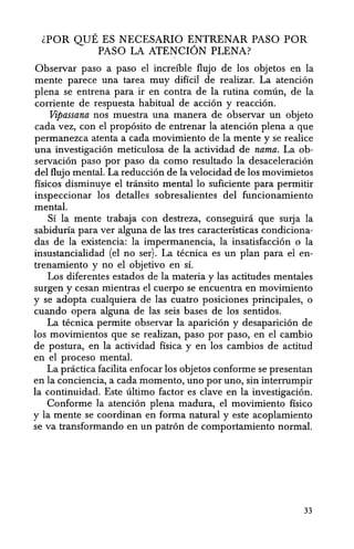lPOR QUE ES NECESARIO ENTRENAR PASO POR
PASO LA ATENCI6N PLENA?
Observar paso a paso el increible flujo de los objetos en la
mente parece una tarea muy dificil de realizar. La atenci6n
plena se entrena para ir en contra de la rutina comun, de la
corriente de respuesta habitual de acci6n y reacci6n.
Vipassana nos muestra una manera de observar un objeto
cada vez, con el prop6sito de entrenar la atenci6n plena a que
permanezca atenta a cada movimiento de la mente y fie realice
una investigaci6n meticulosa de la actividad de nama. La ob-
servaci6n paso por paso da como resultado la desaceleraci6n
del flujo mental. La reducci6n de la velocidad de los movimietos
fisicos disminuye el transito mental 10 suficiente para permitir
inspeccionar los detalles sobresalientes del funcionamiento
mental.
Si la mente trabaja con destreza, conseguira que smja la
sabiduria para ver alguna de las tres caracteristicas condiciona"
das de la existencia: la impermanencia, la insatisfacci6n 0 la
insustancialidad (el no ser). La tecnica es un plan parael en-
trenamiento y no el objetivo en S1.
Los diferentes estados de la materia y las actitudes mentales
surgen y cesan mientras el cuerpo se encuentra en movimiento
y se adopta cualquiera de las cuatro posiciones principales, 0
cuando opera alguna de las seis bases de los sentidos.
La tecnica permite observar la aparici6n y desaparici6n de
los movimientos que se realizan, paso por paso, en el cambio
de postura, en la actividad fisica y en los cambios de actitud
en el proceso mental.
La practica facilita enfocar los objetos conforrne se presentan
en la conciencia, a cada momento, uno por uno, sin interrumpir
la continuidad. Este ultimo factor es clave en la investigaci6n.
Conforme la atenci6n plena madura, el movimiento fisico
y la mente se coordinan en forma natural y este acoplamiento
se va transformando en un patr6n de comportamiento normal.
33
 