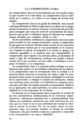 LA COMPRENSION CLARA
La comprension clara es el conocimiento que nos ayuda a saber
10 que sucede en la vida diaria. La comprension clara es sabi-
duria en sf misma y su cultivo es un campo de accion muy
amplio.
La comprension clara es un grado de sabiduria. Aun cuando
esta imposibilitada de diluir la ignorancia 0 acabar con el apego,
puede mostrarnos la manera correcta 0 incorrecta de proceder
para conseguir que sUlja ese nivel de conocimiento de intros-
peccion que posee la sabiduria capaz de eliminar los contami-
nantes mentales por completo, desde su rafz.
En las actividades cotidianas la comprension clara nos asiste
para recordar 10 que estamos haciendo y ayuda a comprender
10 que pasa en la mente. Permite darse cuenta de las reacciones
a los diferentes objetos que se van presentando en la concien-
cia. Cuando se pierde el momenta y la mente se apega a un
estimulo agradable 0 se molesta ante uno desagradable, la
comprension clara regresa a la atencion plena, al momenta de
nama y rupa. En circunstancias confusas nos auxilia a damos
cuenta de 10 que acontece, as! nos cuida y contribuye a recu-
perar el balance y la compostura.
La comprension clara y la atenci6n plena trabajan en coor-
dinacion para poder ver la verdadera naturaleza de los objetos.
A la comprension clara Ie corresponde decir la verdad y a la
atencion plena observar el momenta de nama y rupa. La com-
prension clara ayuda a la atencion plena a distinguir 10 correcto
de 10 equivocado y a limpiar el camino de obstaculos. Ambas
nos muestran como proceder con habilidad en cualquit;!r situa-
cion que este libre de estados mentales contaminados. Difieren
en s.u aplicacion con cada inq.ividuo, as! como la intensidad y
utilidad de la luz dependen de su fuente.
La funcion de la comprension clara es aprobar la verdad de
las tres caracteristicas condicionadas de la existencia: imper-
manencia, sufrimiento-insatisfaccion e insustancialidad (esta
ultima nos manifiesta claramente que todo esta fuera de con-
trol, que no existe el.ser ni una identidad que maneje la situa-
cion 0 ejecute la accion). Por ser un factor activo, la com-
prension clara nC!s permite moldear el kamma (la actividad
voluntaria). EQ. gran medida coadyuvaa aprender a responder
a las circunstandas con mayor habilidad.
34
 
