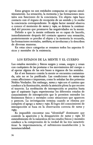 Estos grupos no son entidades compactas ni operan simul-
taneamente. La sensacion, la memoria y las formaciones men-
tales son funciones de la conciencia. Un objeto rupa hace
contacto con el organo de recepcion de un sentido.y 10 recibe
la conciencia correspondiente. Si-algUn factor: mental observa
o conoce el momenta de nama y rupa, se detiene la continui-
dad del proceso que promueve las negatividades en la mente.
Debido a que la mente ordinaria no es capaz de hacerlo,
inmediatamente despues del contacto aparece una sensacion,
posteriormente se percibe el objeto y la memoria 10 recuerda,
las formaciones mentales, sankhara, se involucran y 10 describen
de diversas maneras.
En estas cinco categorias se resumen todos los aspectos fl-
sicos y mentales de la existencia.
LOS ESTADOS DE LA MENTE Y EL CUERPO
Los estados mentales y fisicos surgen y cesan, surgen y cesan
con cualquiera de las posturas 0 los movimientos del cuerpo 0
al operar alguna de las seis bases u organos de los sentidos.
En el.ser humano comiin la mente se encuentra contamina-
da, aiin no se ha purificado. Las condiciones de nama-rupa
crean aflicciones e impurezas, como 10 seiialan las dos primeras
Nobles Verdades. Sin embargo, nama y rupa son el camino que
conduce a la iluminacion, siendo la atencion plena la que recorre
el trayecto. La meditacion de introspeccion se practica hasta
que el aspirante logra experimentar los diferentes estados de
conocimiento de introspeccion que Ie permiten entender los
fenomenos fisicos y mentales como situaciones que aparecen
y perecen. La investigacion termina cuando se elimina por
completo el apego a nama y rupa. Ellogro del conocimiento de
introspeccion se basa en la observacion correcta de nama y
rupa.
Es imposible encontrar una "identidad" dominante que
controle la aparicion y la desaparicion de nama y rupa. El
entendimiento de la naturaleza de los estados fisicos y mentales
conduce a la comprension de la verdad de las tres caracteris-
ticas: la impermanencia, el sufrimiento-insatisfaccion y la
insustancialidad.
36
 