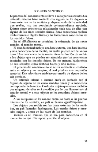 LOS SEIS SENTIDOS
El proceso del conocimiento se lleva a cabo por los sentidos.Un
estfmulo externo hace contacto con alguno de los organos 0
bases externas de los sentidos y, dependiendo de la actividad
que realiza, hay una conciencia correspondiente asociada.
Existen cinco conciencias relacionadas cada una de ellas con
alguno de los cinco sentidos fisicos. Estas conciencias reciben
exclusivamente objetos fisicos y las llamaremos conciencias de
los sentidos fisicos.
En el Abhidhamma se considera la existencia de un sexto
sentido, el sentido mental.
El sentido mental incluye una base externa, una base interna
y una conciencia de 10 mental, las cuales pueden ser de varios
tipos. Una conciencia de 10 mental tiene la funcion de recibir
a los objetos que no pueden ser atendidos por las conciencias
asociadas con los sentidos fisicos. De esa manera hablaremos
de seis sentidos: cinco sentidos fisicos y uno mental.
El proceso del conocimiento se activa mediante el contacto
entre un objeto y un receptor, el cual produce una impresion
sensorial. Esta relacion se establece por medio de alguno de los
seis sentidos.
Un estfmulo interno 0 externo entra en contacto con el
organo de alguno de los cinco sentidos ffsicos y la conciencia
correspondiente 10 recibe. Cualquier objeto que no sea recibido
por ninguno de ellos sera atendido por 10 que llamaremos el
sentido mental y a esos objetos se les considera objetos men-
tales.
A los receplores se les conoce como las bases 0 las puertas
internas de los sentidos, en pali se Haman ajjhattikayatana.
Los objetos por recibir son las bases externas de los senti-
dos, en pali llamados bahirayatana. Los estados fisicos y men-
tales surgen y cesan en las bases de los sentidos.
Viiiiiana es un termino que se usa para conciencia en el
momenta en que citta opera y recibe al objeto.
37
 