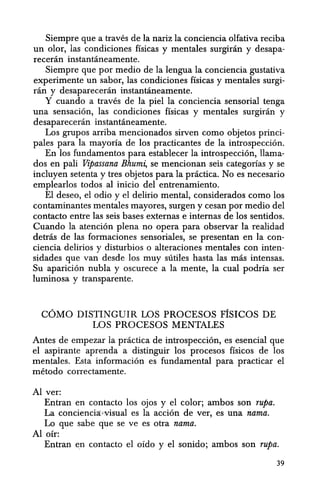 Siempre que a traves de la nariz la conciencia olfativa reciba
un olor, las condiciones fisicas y mentales surginin y desapa-
receran instantaneamente.
Siempre que por medio de la lellgua la conciencia gustativa
experimente un sabor, las condiciones fisicas y mentales surgi-
ran y desapareceran instantaneamente.
Y cuando a traves de la piel la conciencia sensorial tenga
una sensacion, las condiciones fisicas y mentales surgiran y
desapareceran instantaneamente.
Los grupos arriba mencionados sirven como objetos princi-
pales para la mayona de los practicantes de la introspeccion.
En los fundamentos para establecer la introspeccion, llama-
dos en pali Vipassana Bhum~ se mencionan seis categonas y se
incluyen setenta y tres objetos para la practica. No es necesario
emplearlos todos al inicio del entrenamiento.
EI deseo, el odio y el delirio mental, considerados como los
contaminantes mentales mayores, sllrgen y cesan por medio del
contacto entre las seis bases externas e intemas de los sentidos.
Cuando la atencion plena no opera para observar la realidad
detras de las formaciones sensoriales, se presentan en la con-
ciencia delirios y disturbios 0 alteraciones mentales con inten-
sidades que van desde los muy siitiles hasta las mas intensas.
Su aparicion nubIa y oscurece a la mente, la cual podria ser
luminosa y transparente.
COMO DISTINGUIR LOS PROCESOS FfsICOS DE
LOS PROCESOS MENTALES
Antes de empezar la practica de introspeccion, es esencial que
el aspirante aprenda a distinguir los procesos fisicos de los
mentales. Esta informacion es fundamental para practicar el
metodo correctamente.
Al ver:
Entran en contacto los ojos y el color; ambos son rupa.
La conciencia:;,visual es Ia accion de ver, es una nama.
Lo que sabe que se ve es otra nama.
Aloir:
Entran en contacto el oido y el sonido; ambos son rupa.
39
 