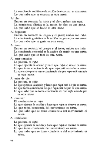 La conciencia auditiva es Ia acci6n de escuchar, es una nama.
Lo que sabe que se escucha es otra nama.
Al oIer:
Entran en contacto Ia nariz y el olor; ambos son rupa.
La conciencia olfativa es la acci6n de oler, es una nama.
Lo que sabe que se huele es otra nama.
Al degustar:
Entran en contacto la lengua y el gusto; ambos son rupa.
La conciencia gustativa es la acci6n de gustar, es una nama.
Lo que sabe que se gusta es otra nama.
Al tocar:
Entran en contacto el cuerpo y el tacto; ambos son rupa.
La conciencia sensorial es la acci6n de sentir, es una nama.
Lo que sabe que se toca es otra nama.
Al estar sentado:
La postura es rupa.
Loque ejecuta la acci6n y hace que rupa se siente es nama.
Lo que toma conciencia de que rupa esta sentado es nama.
Lo que sabe que se toma conciencia de que rupa esta sentado
es otra nama.
Al estar de pie:
La postura es rupa.
Lo que ejecuta la acci6n y hace que rupa este de pie es nama.
La que toma conciencia de que Tupa esta de pie es una nama.
La que sabe que se toma conciencia de que Tupa esta de pie
es otra nama.
Al caminar:
El movimiento es Tupa.
Lo que ejecuta la acci6n y hace que Tupa se mueva es nama.
Lo que toma conciencia del movimiento es nama.
Lo que sabe que se toma conciencia del movimiento es
nama.
Al reclinarse:
40
La postura es rupa.
Lo que ejecuta la acci6n y hace que Tupa se recline es nama.
Lo que toma conciencia del movimiento es nama.
Lo que sabe que se toma conciencia del movimiento es
nama.
 