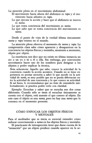 La atencion plena en el movimiento abdominal:
El movimiento hacia afuera del abdo~en es rupa y el mo-
vimiento hacia adentro es rupa.
Lo que ejecuta la accion y hace que el abdomen se mueva
es nama.
Lo que toma conciencia del movimiento es nama.
Lo que sabe que se toma conciencia del movimiento es
nama.
Desde el punto de vista de la verdad ultima unicamente
nama y rupa existen en el mundo.
La atencion plena observa el momenta de nama y rupa. La
comprension clara sabe como aparecen y desaparecen en 1a
conciencia los objetos fisicos y mentales, momenta a momento,
objeto por objeto.
La ensefianza nos dice que no existe en ultima instancia un
ser 0 un yo 0 tU 0 el 0 ella. Sin embargo, por convencion
necesitamos hacer uso de los nombres para designar a los
objetos y poder explicar la tecnica.
Nota acIaratoria: Aquello que sabe, conoce la actividad de la
conciencia cuando la acci6n acontece. Cuando no se tiene ex-
periencia en prestar atenci6n a saber 10 que sucede en la acti-
vidad de nama, es muy posible que no se pueda diferenciar en-
tre la actividad de una conciencia y 10 que conoce su actividad.
Si as! fuera, Ie recomendamos que no trate de entenderlo inte-
Iectualmente; si practica podni verlo con cIaridad.
Ejemplo: Escuchar y saber que se escucha son dos cosas
diferentes. Cuando solo se tii:me el escuchar unicamente se
cuenta con el objeto, estci ausente e1 que conoce al objeto. En
este caso el objeto es una nama, pero no hay una nama que 10
conozca en el momenta presente.
COMO ENFOCAR LOS OBJETOS FISICOS
Y MENTALES
Para el meditador que se inicia es esencial entender como
enfocar correctamente a nama en los objetos ffsicos y mentales.
E1 practicante de introspeccion tiene que darse cuenta de la
"sensaci6n" que un objeto produce cuando aparece en la ac-
41
 