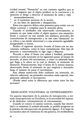 tividad mental. "Sensacion" en este contexto significa que se
sabe el impacto que el obJeto produce en la conciencia y la
atencion se dirige a observar el momenta de nama y rupa
• momentcineamente,
• en el momenta presente de la accion,
• en sus fases de aparicion y desaparicion.
Estos tres aspectos deben estar presentes para contar con un
objeto correcto y completo para la atencion plena.
Cuando el meditador esta observando correctamente, al
instante en que nama recibe el objeto aparece una sensacion.
Sentir y conocer en este sentido son similares, proceden del
conocimiento de introspeccion y en este caso "sensacion" no
se refiere a un estado emocional 0 a una sensacion agradable,
desagradable 0 neutra.
Realice el siguiente ejercicio: levante el brazo con un mo-
vimiento ordinario, como 10 hace normalmente. Este tipo de
atencion 0 concientizacion es algo vago y disperso.
Proceda a alzar el brazo con calma -y lentitud, prestando
atencion a cada momenta en los siguientes pasos: al intento de
movedo, al inicio del movimiento, a como va subiendo hasta
que lIega a la altura en la cual se detiene, al momenta de
detenerse. Posteriormente, baje el brazo de la misma manera,
observando desde el momentoen que empieza a descender
hasta el instante de parar el movimiento.
Esta ultima instruccion debe realizarse sin intencion, sin
esfuerzo adicional, sin pretender encontrar nada especial, sim-
plemente sabiendo el movimiento.
lPuede usted notar la diferencia que existe entre las dos
acciones?
DEDICACION VOLUNTARIA AL ENTRENAMIENTO
Un aspecto importante de la practica de introspeccion, a me-
nudo menospreciado en Occidente, es la necesidad del aspiran-
te de dedicarse voluntariamente al entrenamiento.
Cuando se conoce el camino correcto, cuando hay sinceri-
dad y se mantiene la actitud adecuada, es posible progresar en
la practica de introspeccion sin protocolo alguno. A 10 largo de
los muchos aiios de existencia de esta practica, los meditadores,
42
 