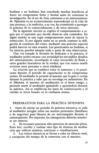 budistas y no budistas, han cosechado muchos beneficios al
hacer un compromiso firme y formal antes de comenzar la
investigacion. En el sur de Asia, someterse a un entrenamiento
de Vipassana es un acontecimiento trascendental en la vida de
una persona, y la tradicion, a su vez, ha contribuido a proteger
la practica de la comercializacion y de otros intereses.
En la siguiente seccion se explica el comportamiento a se-
guir por el aspirante que decida observar esta costumbre. En
algt1n senticlo es una regIa comprometerse antes de iniciar la
instruccion. Si por alguna razon no se puede contraer la obli-
gacion al comienzo del retiro, mediante una peticion especial
podni hacerse en otra ocasion. Los practicantes no budistas, si
les interesa pueden adoptar toda 0 parte de esta observancia.
Unavez tomada la decision de dedicarse a la practica, el
meditador podni encarar con serenidad los inevitables desafios
del entrenamiento, recordando el valor invencible de Buda y
otros grandes buscadores de la verdad, que con entera osadia
vivieron estos procesos u otros similares.
La relacion que se establece entre el instructor y el practi-
cante durante el periodo de capacitacion es de compromiso
mutuo. El meditador Ie permite al maestro que 10 guie y corrija
durante la practica y sabe que no investiga en aislamiento. En
el Dhamma, el maestro de meditacion es el buen amigo, y
promete asistir al meditador guiandolo y apoyandolo durante
su pnictica. As! se establecen los lazos de comunicacion y el
estudio se inicia basado en la confianza mutua.
PREPARATIVOS PARA LA pRACTICA INTENSIVA
1. Antes de iniciar un periodo de practica intensiva, se pide
al meditador arreglar todos sus -asuntos personales (familiares
o de negocios) para librarse de ser interrumpido durante el
entrenamiento. Por supuesto, las emergencias deberan atender-
se sin demora.
2. Es necesario practicar soloejercicios de atencion plena.
Evite leer, escribir y realizar otro tipo de tecnicas de medita-
cion que utilicen mantras, oraciones 0 visualizaciones.
3. Los retiros intensivos se llevan a cabo en silencio total,
a excepcion del tiempo de la entrevista con el maestro.
43
 