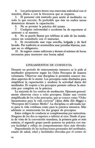 4. Los principiantes tienen una entrevista individual con el
maestro, diaria 0 con la frecuencia que se requiera.
5. El personal esta instruido para asistir al meditador en
todo 10 que necesite. Es preferible que esteno realice tareas
domesticas durante la capacitacion.
6. No se permite la practica del ayuno.
7. Cualquier enfermedad 0 accidente ha de reportarse al
asistente 0 al maestro.
8. No se puede Hamar por telefono ni saHr de las instala-
ciones sin consultarlo con el instructor.
9. Se recomienda usar ropa sencilla, holgada y de facil
lavado. Por tradicion se acostumbra usar prendas blancas, aun-
que no es obligatorio.
10. Se sugiere comer suficiente y dormir el minimo de horas
necesarias para mantener una buena salud.
LINEAMIENTOS DE CONDUCTA
Durante un periodo de entrenamiento intensivo se Ie pide al
meditador proponerse seguir los Ocho Preceptos de manera
voluntaria. Observar esta disciplina Ie permitira conocer mu-
chos aspectos de la mente. Los preceptos estan disefiados para
simplificar la capacitacion y moderar la actividad diaria del
meditador. El respeto a los preceptos permite enfocar la aten-
cion por completo en la practica.
La mayorfa de los centros de meditacion Vipassana general-
mente observan cinco u ocho preceptos. Existe una version
simplificada de los ocho preceptos, que se conoce como "Ocho
lineamientos para la vida correcta" (Ajiva Altha Sila Magga) 0
"Preceptos del Camino Medio". La disciplina es adecuada tan-
to para la vida cotidiana como para la practica intensiva. Mas
adelante se emimeraran los dos grupos de preceptos.
Estos codigos de conducta se complementan por naturaleza.
Ninguno de los dos es superior 0 inferior al otro. Desde el pun-
to de vista de la convencion mundana, la primera guia es mas
estricta; el segundo grupo puede ponerse en practica con ma-
yor facilidad y refleja un comportamiento Hico mas elevado.
Dependiendo de las inclinaciones personales del meditador,
estado de salud, edad y facilidades ofrecidas por el centro de
44
 