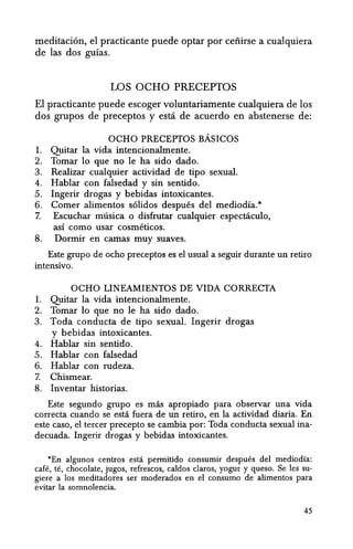 meditaci6n, el practicante puede optar por ceiiirse a cualquiera
de las dos guias.
LOS OCHO PRECEPTOS
EI practicante puede escoger voluntariamente cualquiera de los
dos grupos de preceptos y esta de acuerdo en abstenerse de:
OCHO PRECEPTOS BAsICOS
1. Quitar la vida intencionalmente.
2. Tomar 10 que no Ie ha sido dado.
3. Realizar cualquier actividad de tipo sexual.
4. Hablar ~on falsedad y sin sentido.
5. Ingerir drogas y bebidas intoxicantes.
6. Comer alimentos solidos despues del mediodia.*
7. Escuchar musica 0 disfrutar cualquier espectacuIo,
asi como usar cosmeticos.
8. Dormir en camas muy suaves.
Este grupo de ocho preceptos es el usual a seguir durante un retiro
intensivo.
OCHO LINEAMIENTOS DE VIDA CORRECTA
1. Quitar la vida intencionalmente.
2. Tomar 10 que no Ie ha sido dado.
3. Toda conducta de tipo sexual. Ingerir drogas
y bebidas intoxicantes.
4. Hablar sin sentido.
5. Hablar con falsedad
6. Hablar con rudeza.
7. Chismear.
8. Inventar historias.
Elite segundo grupo es mas apropiado para observar una vida
correcta cuando se esta fuera de un retiro, en la actividad diaria. En
este caso, el tercer precepto se cambia par: Toda conducta sexual ina-
decuada. Ingerir drogas y bebidas intoxicantes.
*En algunos centros esta permitido consumir despues del mediodia:
cafe, te, chocolate, jugos, refrescos, caldos daros, yogur y queso. Se les su-
giere a los meditadores ser moderados en el consumo de alimentos para
evitar la somnolencia.
45
 