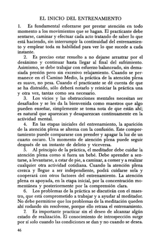 EL INICIO DEL ENTRENAMIENTO
1. Es fundamental esforzarse por prestar atencion en todo
momenta a los movimientos que se hagan. El practicante debe
sentarse, caminar y efectuar cada acto tratando de saber 10 que
esta haciendo, sin interrumpir la continuidad del entrenamien-
to y emplear toda su habilidad para ver 10 que sucede a cada
instante.
2. Es preciso estar resuelto a no dejarse arrastrar por el
desanimo y continuar hasta llegar al final del sufrimiento.
Asimismo, se debe trabajar con esfuerzo balanceado, sin dema-
siada presion pero sin excesivo relajamiento. Cuando se per-
manece en el Camino Medio, la practica de la atencion plena
es suave, no pesa. Cuando el practicante se de cuenta de que
se ha distraido, solo debera notarlo y reiniciar la practica una
y otra vez, tantas como sea necesario.
3. Los vicios y las obstrucciones mentales necesitan ser
desafiados y se les da la bienvenida como maestros que algo
pueden ensefiar, simplemente se toma nota de que estin ahi;
es natural que aparezcan y desaparezcan continuamente en la
actividad mental.
4. En las etapas iniciales del entrenamiento, la aparicion
de la atencion plena se altema con la confusion. Este compor-
tamiento puede compararse con prender y apagar la luz de un
cuarto oscuro. Un momenta de atencion plena puede seguir
despues de un instante de delirio y viceversa.
5. Al principio de la practica, el meditador debe cuidar la
atencion plena como si fuera un bebe. Debe aprender a sen-
tarse, a levantarse, a cstar de pie, a caminar, a comer y a realizar
cualquier otra actividad cotidiana. Cuando la atenci6n plena
crezca y Begue a ser independiente, podra cuidarse sola y
cooperani con otros factores del entrenamiento. La atencion
plena es apoyada, en la etapa inicial, por la concentraci6n mo-
mentanea y posteriormente por la comprensi6n clara.
6. Los problemas de la practica se discutiran con el maes-
tro, que esta. comprometido a trabajar y a ayudar al meditador.
No debe permitirse que los problemas de la meditaci6n queden
ahi rodando sin resolverse, porque ella retrasa el entrenamiento.
7. Es importante practicar sin el deseo de alcanzar algu.n
estado de realizaci6n. El conocimiento de introspecci6n surge
por sf solo cuando las condiciones se dan y no cuando se desea.
46
 