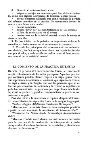 8. Durante el entrenamiento evite:
• asignarse trabajos no esenciales para huir del aburrimien-
to, como son algunas actividades de limpieza u otras tareas.
• dormir demasiado; hacerlo trae como resultado la perdida
del esfuerzo invertido en la pnictica. Se recomienda dormir de
cuatro a seis horas cada noche.
• buscar compaiiia.
• dejarse llevar par las manifestaciones de los sentidos.
• la falta de moderacion en el comer.
• involucrarse en la actividad mental cuando la mente se
aferre a una idea.
9. En los inicios de la practica es importante enfocar la
atencion exclusivamente en el entrenamiento personal.
10. Cuando los principios del entrenamiento se entienden
con claridad, los factores que intervienen en la practica funcio-
nan por sf solos, y cada accion se realiza como si fuera una ta-
rea natural de la actividad mental.
EL COMIENZO DE LA pRACTICA INTENSIVA
Durante el periodo del entrenamiento formal, el practicante
acepta voluntariamente los ocho preceptos. Aquellos que ten-
gan confianza pueden ofrecer respeto a la triple gema: Buda,
que representa la sabiduria, el Dhamma, que significa la verdad
de rupa y nama, y la Sangha, que son las personas que se es-
fuerzan por encontrar la sabiduria y la verdad 0 aquellas que
ya la han encontrado. Las personas que no profesen la fe budis-
ta, SI aSI 10 prefieren, pueden comprometerse a practicar con
entereza y respeto.
Para dar inicio a la ceremonia se repiten, despues del maes-
tro de meditacion, las siguientes frases en la antigua lengua pali:
"/maham Bhagava Attahhavam Tumhakam Pariccajami":
"Maestro, tme permitiria ofrecerle mi respeto para practicar
a partir de este momento la meditacion de introspeccion?"
"Nihbanassa Me Bhante Sacchi Karanatthaya Kammatthanam
Dehi".
. "Maestro, tpodria usted darme las instrucciones necesarias
paril la practica de la meditacion de introspeccion y poder
comprender el sendero, los frutos de la practica y, finalmente,
alcanzar la lIuminacion?"
47
 