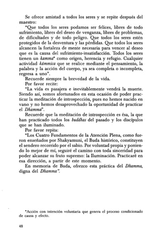 Se ofrece amistad a todos los seres y se repite despues del
maestro:
"Que todos los seres podamos ser felices, libres de todo
sufrimiento, libres del deseo de venganza, libres de problemas,
de dificultades y de todo peligro. Que todos los seres esten
protegidos de la desventura y las perdidas. Que todos los seres
alcancen la fortaleza de mente necesaria para yencer al deseo
que es la causa del sufrimiento-insatisfacci6n. Todos los seres
tienen un kammrt' como origen, herencia y refugio. Cualquier
actividad krimmica que se realice mediante el pensamiento, la
palabra y la acci6n del cuerpo, ya sea completa 0 incompleta,
regresa a uno".
Recuerde siempre la brevedad de la vida.
Por favor recite:
"La vida es pasajera e inevitablemente vendni la muerte.
Siendo as!, somos afortunados en esta ocasi6n de poder prac-
ticar la meditaci6n de introspecci6n, pues no hemos nacido en
vano y no hemos desaprovechado la oportunidad de practicar
el Dhamma".
Recuerde que la meditaci6n de introspecci6n es esa, la que
han practicado todos los buddhas del pasado y los discipulos
que se han iluminado.
Por favor repita:
"Los Cuatro Fundamentos de la Atenci6n Plena, como fue-
ron enseiiados por Shakyamuni, el Buda.hist6rico, constituyen
el sendero recorrido par el sabio. Por voluntad propia y ponien-
do 10 mejar de mi, seguin~ el camino con toda sinceridad para
poder alcanzar su fruto supremo: la Iluminaci6n. Practicare en
esa direccion, a partir de este momento.
En memoria de Buda, ofrezco esta pnictica del Dhamma,
digna del Dhamma".
*Acti6n con intenci6n voluntaria que genera el proceso condicionado
de causa y efecto.
48
 