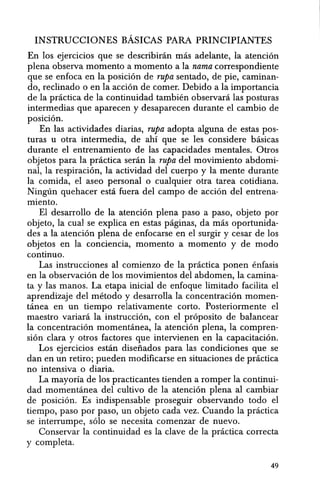 INSTRUCCIONES BAsICAS PARA PRINCIPIANTES
En los ejercicios que se describinin mas adelante, la atencion
plena observa momenta a momenta a la nama correspondiente
que se enfoca en la posicion de rupa sentado, de pie, caminan-
do, reclinado 0 en la accion de comer. Debido a la importancia
de la practica de la continuidad tambien observara las posturas
intermedias que aparecen y desaparecen durante el cambio de
posicion.
En las actividades diarias, rupa adopta alguna de estas pos-
turas u otra intermedia, de ahi que se les considere basicas
durante el entrenamiento de las capacidades mentales. Otros
objetos para la practiea seran la rupa del movimiento abdomi-
nal, la respiraeion, la actividad del euerpo y la mente durante
la comida, el aseo personal 0 eualquier otra tarea cotidiana.
Ninglin quehaeer esta fuera del campo de aecion del entrena-
miento.
EI desarrollo de la atencion plena paso a paso, objeto por
objeto, la eual se expliea en estas paginas, da mas oportunida-
des a la ateneion plena de enfocarse en el surgir y cesar de los
objetos en la conciencia, momenta a momento y de modo
continuo.
Las instrucciones al comienzo de la practiea ponen enfasis
en la observacion de los movimientos del abdomen, la eamina-
ta y las manos. La etapa inicial de enfoque limitado facilita el
aprendizaje del metodo y desarrolla la eoneentracion momen-
tanea en un tiempo relativamente corto. Posteriormente el
maestro variara la instruccion, con el proposito de balancear
la concentracion momentanea, la atencion plena, la eompren-
sion clara y otros factores que intervienen en la eapacitacion.
Los ejercicios estan disefiados para las condiciones que se
dan en un retiro; pueden modifiearse en situaciones de praetica
no intensiva 0 diaria.
La mayoria de los practieantes tienden a romper la continui-
dad momentanea del cultivo de la atencion plena al cambiar
de posicion. Es indispensable proseguir observando todo el
tiempa, paso par paso, un objeto cada vez. Cuando la practica
se interrumpe, solo se necesita comenzar de nuevo.
Conservar la continuidad es la clave de la practica correcta
y completa.
49
 