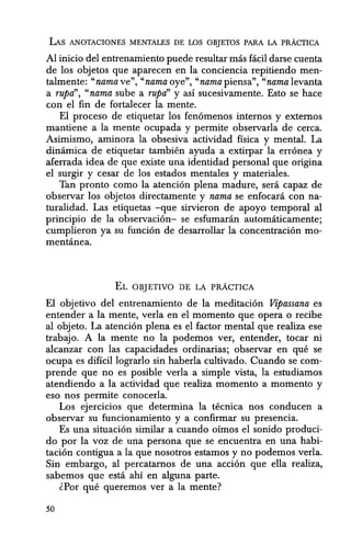 LAs ANOTACIONES MENTALES DE LOS OBJETOS PARA LA PRACTICA
Al inicio del entrenamiento puede resultar mas ficil darse cuenta
de los objetos que aparecen en la conciencia repitiendo men-
talmente: "nama ve", "nama oye", "nama piensa", "'nama levanta
a rupa", "nama sube a rupri' y as! sucesivamente. Esto se hace
con el fin de fortalecer la mente.
El proceso de etiquetar los fen6menos internos y externos
mantiene a la mente ocupada y permite observarla de cerca.
Asimismo, aminora la obsesiva actividad fisica y mental. La
dinamica de etiquetar tambien ayuda a extirpar la err6nea y
aferrada idea de que existe una identidad personal que origina
el surgir y cesar de los estados mentales y materiales.
Tan pronto como la atenci6n plena madure, sera capaz de
observar los objetos directamente y nama se enfocara con na-
turalidad. Las etiquetas -que sirvieron de apoyo temporal al
principio de la observad6n- se esfumaran automaticamente;
cumplieron ya su fund6n de desarrollar la concentrad6n mo-
mentanea.
EL OBJETIVO DE LA pRACTICA
El objetivo del entrenamiento de la meditaci6n Vipassana es
entender a la mente, verla en el momenta que opera 0 redbe
al objeto. La atend6n plena es el factor mental que realiza ese
trabajo. A la mente no la podemos ver, entender, tocar ni
alcanzar con las capaddades ordinarias; observar en que se
ocupa es diffcil lograrlo sin haberla cultivado. Cuando se com-
prende que no es posible verla a simple vista, la estudiamos
atendiendo a la actividad que realiza momenta a momenta y
eso nos permite conocerla.
Los ejercicios que determina la tecnica nos conducen a
observar su funcionamiento y a confirmar su presencia.
Es una situaci6n similar a cuando oimos el sonido produci-
do por la voz de una persona que se encuentra en una habi-
taci6n contigua a la que nosotros estamos y no podemos verla.
Sin embargo, al percatarnos de una acd6n que ella realiza,
sabem.os que esta ahi en alguna parte.
(Por que queremos ver a la mente?
50
 