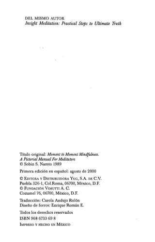 DEL MISMO AUTOR
Insight Meditation: Practical Steps to Ultimate Truth
Titulo original: Moment to Moment Mindfolness.
A Pictorial Manual For Meditators
© Sobin S. Namto 1989
Primera edici6n en espanol: agosto de 2000
© EDIToRA y DISTRIBUIDORA YUG, S.A. DE C.v.
Puebla 326-1, Col.Roma, 06700, Mexico, D.F.
© FUNDAcr6N VIMUTTI A. C.
Cozumel 76, 06700, Mexico, D.F.
Traducci6n: Carola Andujo Rol6n
Diseno de forros: Enrique Roman E.
Todos los derechos reservados
ISBN 968 6733 69 8
IMPRESO Y HECHO EN MExICO
 
