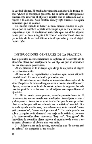 la verdad ultima. El meditador necesita conocer a la forma co-
mo rupa en el momenta presente. En la tarea de introspeccion
unicamente interesa el objeto y aquello que se relaciona con el
objeto 0 10 conoce. Solo existen nama y rupa durante cualquier
actividad que se realice.
Lo mismo sucede al hacer la nota mental cuando se espe-
cifica por su nombre la parte del cuerpo que se va a mover. Es
importante que el meditador entienda que no debe dejarse
llevar por la nota y seguir a la verdad convencional, sino se-
parar esta de la verdad ultima e ir al que sabe y ver al objeto
como rupa.
INSTRUCCIONES GENERALES DE LA pRACTICA
Las siguientes recomendaciones se aplican al desarrollo de la
atencion plena con cual{}uiera de los objetos que se describen
en las secciones posteriores.
AI meditador se Ie instruye que dirija Ia atencion al objeto
del entrenamiento.
Al inicio de la capacitacion conviene que nama etiquete
mentalmente los movimientos por observar.
1. Si mientras el meditador se encuentra desarrollando la
atencion plena, la mente divaga 0 se va a prestar atencion a otro
objeto, nama toma nota de la accion e intenta regresar 10 mas
pronto posible a enfocarse en el objeto correspondiente al
ejercicio.
2. Si la mente desea pensar, nama Ie permite hacerlo. El
pensamiento, como sucede con cualquier otro objeto, aparece
y desaparece. Nama toma conciencia de que la comprension
clara sabe 10 que esta sucediendo en la actividad mental. Si a
nama Ie ayuda a enfocarse, puede hacer una nota mental: "nama
esta pensando", "nama esta planeando". La nota puede ser
sobre cualquier actitud mental que surja en la actividad de nama
y la comprension clara reconoce: "hay ira", "hay gozo". De
inmediato la atencion plena regresa a1 momenta de nama y ru-
pa para observar el objeto una vez mas.
3. Si hay calma en la mente, nama sabe que "la mente esta
en calma" sin apegarse a ese estado.
52
 