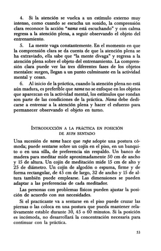 4. Si la atencion se vuelca a un estimulo externo muy
intenso, como euando se escucha un sonido, la comprension
clara reconoce la accion "nama esta escuchando" y con calma
regresa a la atencion plena, a seguir observando el objeto del
entrenamiento.
5. La mente vaga constantemente. En el momenta en que
la comprension clara se da cuenta de que la atencion plena se
ha extraviado, ella sabe que "la mente divaga" y regresa a la
atencion plena sobre el objeto del entrenamiento. La compren-
sian clara puede ver las tresdiferentes fases de los objetos
mentales: surgen, llegan a un punto culminante en la actividad
mental y cesan.
6. Al inicio de la practica, cuando la atencion plena no esta
aun madura, es preferible que nama no se enfoque en los objetos
que aparezean en la aetividad mental, los estimulos que rondan
son parte de las condiciones de la practica. Nama debe dedi-
carse a entrenar a la atencion plena y hacer el esfuerzo para
permanecer observando el objeto en tumo.
INTRODuccrON A LA pRAcrICA EN POSICION
DE RUPA SENTADO
Una sueesion de nama hace que rupa adopte una postura co-
moda; puede sentarse sobre un cojin en el piso, en un banqui-
to 0 en una silla, de preferencia sin respaldo. Un banco de
madera para meditar mide aproximadamente 50 em de ancho
y 15 de altura. Un cojin de meditacion mide 15 em de alto y
25 de diametro. Un cojin de algodon 0 espuma, firme y de
forma rectangular, de 45 em de largo, 32 de ancho y 15 de al-
tura tambien puede emplearse. Las dimensiones se pueden
adaptar a las preferencias de cada meditador.
Las personas con problemas fisicos pueden ajustar la posi-
cion de acuerdo con sus necesidades.
Si el practicante va a sentarse en el piso puede cruzar las
piemas 0 las coloca en una postura que pueda mantener rela-
tivamente estable durante 30, 45 0 60 minutos. Si la posicion
es incomoda, no desarrollara la concentracion necesaria para
continuar con la practica.
53
 