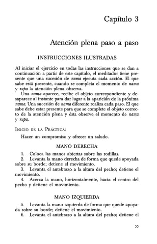 Capitulo 3
Atenci6n plena paso a paso
INSTRUCCIONES ILUSTRADAS
Al iniciar el ejercicio en todas las instrucciones que se dan a
continuacion a partir de este capitulo, el meditador tiene pre-
sente que una sucesion de nama ejecuta cada accion. EI que
sabe estci presente, cuando se completa el momento de nama
y rupa la atencion plena observa.
Una nama aparece, recibe el objeto correspondiente y de-
saparece al instante para dar lugar a la aparici6n de la pr6xima
nama. Una sucesi6n de nama diferente realiza cada paso. EI que
sabe debe estar presente para que se complete el objeto correc-
to de la atenci6n plena y esta observe el momenta de nama
y rupa.
INICIO DE LA PRACTICA:
Racer un compromiso y ofrecer un saludo.
MANO DERECRA
1. Coloca las manos abiertas sobre las rodillas.
2. Levanta la mana derecha de forma que quede apoyada
sobre su borde; detiene el movimiento.
3. Levanta el antebrazo a la altura del pecho; detiene el
movimiento.
4. Acerca la mano, horizontalmente, hacia el centro del
pecho y detiene el movimiento.
MANO IZQUIERDA
5. Levanta la mana izquierda de forma que quede apoya-
da sobre su borde; detiene el movimiento.
6. Levanta el antebrazo a la altura del pecha; detiene el
55
 