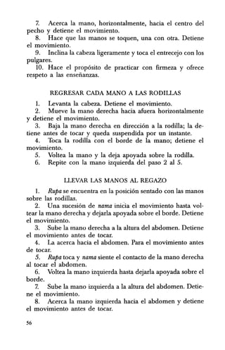 7. Aeerea la mano, horizontalmente, hacia el centro del
peeho y detiene el movimiento.
8. Haee que las manos se toquen, una con otra. Detiene
el movimiento.
9. Inclina la eabeza ligeramente y toea el entrecejo con los
pulgares.
10. Hace el proposito de practicar con firmeza y ofrece
respeto a las enseiianzas.
REGRESAR CADA MANO A LAS RODIlLAS
1. Levanta la eabeza. Detiene el movimiento.
2. Mueve la mana dereeha hacia afuera horizontalmente
y detiene el movimiento.
3. Baja la mana dereeha en direeci6n a la rodilla; la de-
tiene antes de tocar y queda suspendida por un instante.
4. Toea la rodilla con el borde de la mano; detiene el
movimiento.
5. Voltea la mana y la deja apoyada sobre la rodilla.
6. Repite con la mana izquierda del paso 2 a15.
LLEVAR LAS MANOS AL REGAZO
1. Rupa se eneuentra en la posicion sentado con las manos
sobre las rodillas.
2. Una sueesi6n de nama inicia el movimiento hasta vol-
tear la mana dereeha y dejarla apoyada sobre el borde. Detiene
el movimiento.
3. Sube la manu derecha a la altura del abdomen. Detiene
el movimiento antes de tocar.
4. La acerea hacia el abdomen. Para el movimiento antes
de tocar.
5. Rupa toea y nama siente el eontacto de la mana dereeha
al toear el abdomen.
6. Voltea la mana izquierda hasta dejarla apoyada sobre el
borde.
7. Sube la mana izquierda a la altura del abdomen. Detie-
ne el movimiento.
8. Aeerea la mana izquierda hacia el abdomen y detiene
el movimiento antes de toear.
56
 