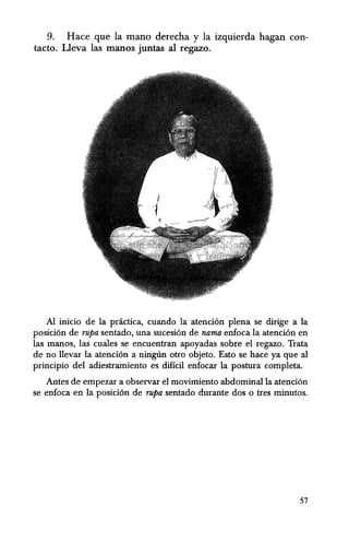 9. Hace que la mana derecha y la izquierda hagan con-
tacto. Lleva las manos juntas al regazo.
AI inicio de la practica, cuando la atencion plena se dirige a la
posicion de rupa sentado, una sucesion de nama enfoca la atencion en
las manos, las cuales se encuentran apoyadas sobre el regazo. Trata
de no llevar la atencion a ningnn otro objeto. Esto se hace ya que al
principio del adiestramiento es diffcil enfocar la postura completa.
Antes de empezar a observar el movimiento abdominalla atencion
se enfoca en la posicion de rupa sentado durante dos 0 tres minutos.
57
 