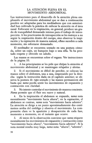 LA ATENCION PLENA EN EL
MOVIMIENTO ABDOMINAL
Las instrucciones para el desarrollo de la atenci6n plena em-
pleando el movimiento abdominal que se dan a continuaci6n
pueden ser adaptadas para los meditadores que con anteriori-
dad han cultivado la practica de enfocar la atenci6n en el area
nasal. Enfocarse en la respiraci6n, en general, produce un gra-
do de tranquilidad demasiado intenso para el trabajo de intros-
pecci6n. A los practicantes de introspeccion se les instruye a no
seguir la respiraci6n dentro del cuerpo, sino 0 bservar la inspi-
racion y la espiraci6n de manera natural, cdmo suceden a cada
momento, sin esforzarse demasiado.
El meditador se encuentra sentado en una postura c6mo-
da, sobre un cojin, un banquito bajo 0 una silla. Ya ha pres-
tado respeto y ofrecido un saludo.
Las manos se encuentran sobre el regazo. Ver instrucciones
de la pagina 55.
1. A los principiantes se les pide que dirijan la atenci6n al
movimiento abdominal y se mantengan relajados y alertas.
2. Si el movimiento es dificil de percibir, se colocan las
manos sobre el abdomen, una a una, empezando por la dere-
cha seglin la instruccion dada en el capitulo anterior; se ob-
serva la postura de rupa sentado y las manos permanecen ahi
hasta que nama pueda sentir los movimientos de expansion y
contraccion con claridad.
3. No intente controlar el movimiento de manera conciente.
Nama permite que el fluir sea suave y natural.
4. En la inspiracion el abdomen se expande, nama nota
mentalmente "movimiento hacia afuera", en la espiracion, el
abdomen se contrae, nama nota "movimiento hacia adentro".
La atenci6n se dirige a un punto aproximadamente dos centi-
metros arriba del ombligo y observa el movimiento. La com-
prensi6n clara ve la aparici6n y desapariei6n de cada fase,
momenta a momento, en el instante que oeurre.
5. Al inieio de la observaci6n conviene que nama etiquete
mentalmente los movimientos de expansion y eontraeci6n como
"movimiento haeia afuera", "movimiento haeia adentro". Si la
nota mental resulta muy larga, nama nota: "afuera", "adentro".
58
 