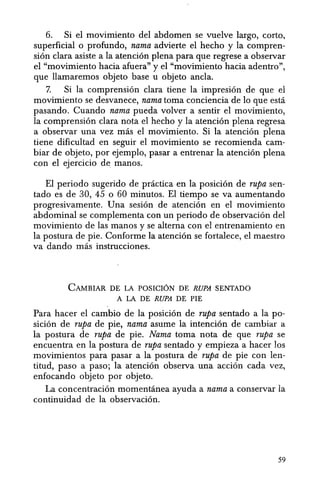 6. Si el movimiento del abdomen se vuelve largo, corto,
superficial 0 profundo, nama advierte el hecho y la compren-
si6n clara asiste ala atenci6n plena para que regrese a observar
el "movimiento hacia afuera" y el "movimiento hacia adentro",
que llamaremos objeto base u objeto ancla.
7. Si la comprensi6n clara tiene la impresi6n de que el
movimiento se desvanece, nama toma conciencia de 10 que esta
pasando. Cuando nama pueda volver a sentir el movimiento,
la comprensi6n clara nota el hecho y la atenci6n plena regresa
a observar una vez mas el movimiento. Si la atenci6n plena
tiene dificultad en seguir el movimiento se recomienda cam-
biar de objeto, por ejemplo, pasar a entrenar la atenci6n plena
con el ejercicio de manos.
EI periodo sugerido de practica en la posici6n de rupa sen-
tado es de 30, 45 0 60 minutos. EI tiempo se va aumentando
progresivamente. Una sesi6n de atenci6n en eI movimiento
abdominal se complementa con un periodo de observaci6n del
movimiento de las manos y se altema con el entrenamiento en
la postura de pie. Conforme la atenci6n se fortalece, el maestro
va dando mas instrucciones.
CAMBIAR DE LA POSICION DE RUPA SENTADO
A LA DE RUPA DE PIE
Para hacer el cambio de la posici6n de rupa sentado a la po-
sici6n de rupa de pie, nama asume la intenci6n de cambiar a
la postura de rupa de pie. Nama toma nota de que rupa se
encuentra en la postura de rupa sentado y empieza a hacer los
movimientos para pasar a la postura de rupa de pie con len-
titud, paso a paso; la atenci6n observa una acci6n cada vez,
enfocando objeto por objeto.
La concentraci6n momentanea ayuda a nama a conservar la
continuidad de la observaci6n.
59
 