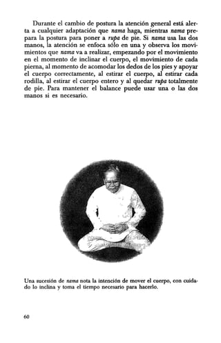 Durante el cambio de postura la atenci6n general esti aler-
ta a cualquier adaptaci6n que nama haga, mientras nama pre-
para la postura para poner a rupa de pie. Si nama usa las dos
manos, la atenci6n se enfoca s610 en una y observa los movi-
mientos que nama va a realizar, empezando por el movimiento
en el momenta de inclinar el cuerpo, el movimiento de cada
pierna, al momento de acomodar los dedos de los pies y apoyar
el cuerpo correctamente, al estirar el cuerpo, al estirar cada
rodilla, al estirar el cuerpo entero y al quedar rupa tota1mente
de pie. Para mantener el balance puede usar una 0 las dos
manos si es necesario.
Una sucesi6n de nama nota la intenci6n de mover el euerpo, con euida-
do 10 inclina y toma el tiempo necesario para haeerlo.
60
 