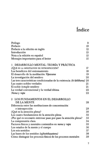Prologo
Prefacio
Prefacio a la edicion en ingles
Introduccion
Nota a la edicion en espanol
Mensajes importantes para ellector
1 DESARROLLO MENTAL: TEORlA Y pRACTICA
fndice
9
10
12
13
15
15
~QUE ES LA MEDITACION DE INTROSPECCI6N? 17
Los beneficios del entrenamiento 18
EI desarrollo de la meditacion Vipassana 19
La investigacion del sendero 20
Las tres caracterfsticas condicionadas de la existencia (ti-lakkhana) 20
Las cuatro nobles verdades 21
El noble octuple sendero 21
La verdad convencional y la verdad ultima 22
Nama y rupa 23
2 LOS FUNDAMENTOS EN EL DESARROLLO
DE LA MENTE 28
Diferencia entre las meditaciones de concentracion '
e introspeccion 29
~Que es la atencion plena? 30
Los cuatro fundamentos de la atencion plena 32
~Por que es necesario entrenar paso por paso la atencion plena? 33
La comprension clara 34
Factores ffsicos y mentales contenidos en nama y rupa 35
Los estados de la mente y el cuerpo 36
Los seis sentidos 37
Las bases de los sentidos (ajjhattikayatana) 38
Como distinguir los procesos ffsicos de los procesos mentales 39
7
 