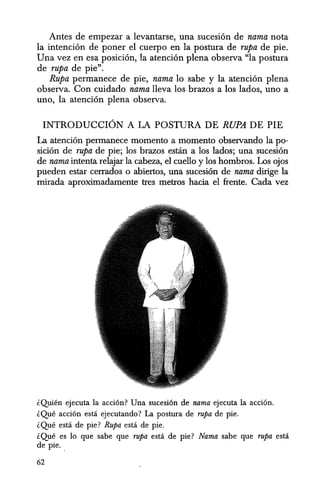 Antes de empezar a levantarse, una sucesion de nama nota
la intencion de poner el cuerpo en la postura de rupa de pie.
Una vez en esa posicion, la atencion plena observa ella postura
de rupa de pie".
Rupa permanece de pie, nama 10 sabe y la atencion plena
observa. Con cuidado nama lleva los brazos a los lados, uno a
uno, la atencion plena observa.
INTRODUCCION A LA POSTURA DE RUPA DE PIE
La atencion permanece momento a momento observando la po-
sicion de rupa de pie; los brazos estan a los lados; una sucesion
de nama intenta relajar la cabeza, el cuello y los hombros. Los ojos
pueden estar cerrados 0 abiertos, una sucesion de nama dirige la
mirada aproximadamente tres metros hacia el frente. Cada vez
iQuien ejecuta la acci6n? Una sucesi6n de nama ejecuta la acci6n.
lQue acci6n esta ejecutando? La postura de rupa de pie.
lQue estci de pie? Rupa estci de pie.
lQue es 10 que sabe que rupa estci de pie? Nama sabe que rupa estci
de pie.
62
 