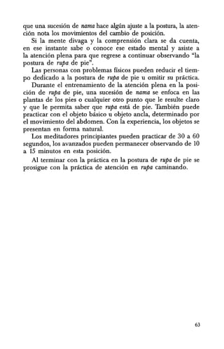 que una sucesi6n de nama hace alglin ajuste a la postura, la aten-
ci6n nota los movimientos del cambio de posici6n.
Si la mente divaga y la comprensi6n clara se da cuenta,
en ese instante sabe 0 conoce ese estado mental y asiste a
la atenci6n plena para que regrese a continuar observando "la
postura de rupa de pie".
Las personas con problemas fisicos pueden reducir el tiem-
po dedicado a la postura de rupa· de pie u omitir su pnictica.
Durante el entrenamiento de la atenci6n plena en la posi-
ci6n de rupa de pie, una sucesi6n de nama se enfoca en las
plantas de los pies 0 cualquier otro punto que Ie resulte claro
y que Ie permita saber que rupa esta de pie. Tambien puede
practicar con el objeto basico u objeto ancla, determinado por
el movimiento del abdomen. Con la experiencia, los objetos se
presentan en forma natural.
Los meditadores principiantes pueden practicar de 30 a 60
segundos, los avanzados pueden permanecer observando de 10
a 15 minutos en esta posici6n.
Al terminar con la practica en la postura de rupa de pie se
prosigue con la practica de atenci6n en rupa caminando.
63
 