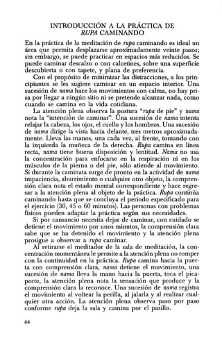INTRODUCCION A LA pRACTICA DE
RUPA CAMINANDO
En la pnietiea de la meditacion de rupa eaminando es ideal un
area que permita desplazarse aproximadamente veinte pasos;
sin embargo, se puede praetiear en espacios mas reducidos. Se
puede caminar descalzo 0 con ealcetines, sobre una superficie
descubierta 0 con tapete, y plana de preferencia.
Con el proposito de minimizar las distracciones, a los prin-
cipiantes se les sugiere eaminar en un espacio interior. Una
sucesion de nama haee los movimientos con calma, no hay pri-
sa por llegar a ninglin sitio ni se pretende alcanzar nada, como
euando se camina en la vida cotidiana.
La atencion plena observa la postura "rupa de pie" y nama
nota la "intencion de caminar". Una sucesion de nama intenta
relajar la cabeza, los ojos, el cuello y los hombros. Una sueesion
de nama dirige la vista hacia delante, tres metros aproximada-
mente. Lleva las manos, una cada vez, al frente, tomando con
la izquierda la muiieca de la dereeha. Rupa camina en linea
recta, nama tiene buena disposicion y lentitud. Nama no usa
la concentracion para enfocarse en la respiracion ni en los
musculos de la pierna 0 del pie, solo atiende al movimiento.
Si durante la caminata surge de pronto en la actividad de nama
impaciencia, aburrimiento 0 cualquier otro objeto, la compren-
sion clara nota el estado mental correspondiente y hace regre-
sar a la atencion plena al objeto de la practica. Rupa continua
caminando hasta que se concluya el periodo especificado para
el ejercicio (30, 45 0 60 minutos). Las personas con problemas
fisicos pueden adaptar la pnictica segtin sus necesidades.
Si por cansancio necesita dejar de caminar, con cuidado se
detiene el movimiento por unos minutos, la comprension clara
sabe que se ha detenido el movimiento y la atencion plena
prosigue a observar a rupa caminar.
Al retirarse el meditador de la sala de meditacion, la con-
centracion momenmnea Ie permite ala atencion plena no romper
con la continuidad en la practica. Rupa camina hacia la puer-
ta con comprension clara, nama detiene el movimiento, una
sucesion de nama lIeva la mana hacia la puerta, toea el pica-
porte, Ia atencion plena nota la sensacion que produce y la
comprension clara la reconoce. Una sucesion de nama registra
el movimiento al voltear la perilla, al jalarla y al realizar cual-
quier otra accion. La atencion plena observa paso por paso
conforme rupa deja la sala y camina por el pasillo.
64
 