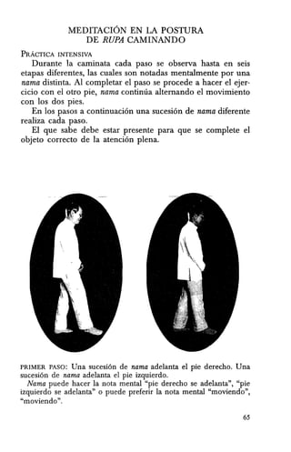 MEDITACION EN LA POSTURA
DE RUPA CAMINANDO
PRAcrICA INTENSIVA
Durante la caminata cada paso se observa hasta en seis
etapas diferentes, las cuales son notadas mentalmente por una
nama distinta. Al completar el paso se procede a hacer el ejer-
cicio con el otro pie, nama continua altemando el movimiento
con los dos pies.
En los pasos a continuaci6n una sucesi6n de nama diferente
realiza cada paso.
EI que sabe debe estar presente para que se complete el
objeto correcto de la atenci6n plena.
PRIMER PASO: Una sucesion de nama adelanta el pie derecho. Una
sucesi6n de nama adelanta el pie izquierdo.
Nama puede hacer la nota mental "pie derecho se adelanta", "pie
izquierdo se adelanta" 0 puede preferir la nota mental "moviendo",
"moviendo".
65
 