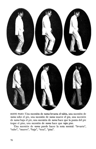 SEXTO PASO: Una sueesi6n de nama levanta el tal6n, una sueesi6n de
nama sube el pie, una sueesi6n de nama mueve el pie, una sueesi6n
de nama baja el pie, una sueesi6n de nama haee que la punta del pie
toque el piso, una sueesi6n de nama haee que rupa pise.
Una sueesi6n de nama puede haeer la nota mental: "levanta",
"sube", "mueve", "baja", "toea", "pisa".
70
 
