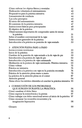 Como enfocar los objetos ffsicos y mentales 41
Dedicaci6n voluntaria al entrenamiento 42
Preparativos para la practica intensiva 43
Lineamientos de conducta 44
Los ocho preceptos 45
EI inicio del entrenamiento 46
El comienzo de la practica intensiva 47
Instrucciones basicas para principiantes 49
EI objetivo de la practica 50
Observaciones importantes de comprender antes de iniciar
la pr:ictica 51
Sobre el nombre convencional de la rupa 51
Instrucciones generales de la practica 52
Introducci6n a la practica en posici6n de rupa sentado 53
3 ATENCION PLENA PASO A PASO
INSTRUCCIONES ILUSTRADAS
Inicio de la practica
Cambiar de la posicion de rupa sentado a la de rupa de pie
Introduccion a la postura de rupa de pie
Introducci6n ala pr:ictica de rupa caminando
Meditaci6n en la postura de rupa caminando. Practica intensiva
C6mo voltear
55
55
59
62
64
65
72
Practica no intensiva 76
Introducci6n a la practica con rupa en la posici6n recostado 76
Practica de la atenci6n plena mana a mana 79
La practica de la atenci6n plena en el comer 87
Atenci6n general 94
Nama ofrece los meritos obtenidos al conduir la practica intensiva 95
4 CORRECCION DE.LOS PROBLEMAS
QUE SURGEN DURANTE LA pRACTICA
Como canalizar el dolor fisico
96
96
C6mo superar la somnolencia y la pereza 97
C6mo trabajar con dolor emocional severo al inicio de la practica 97
C6mo encauzar los recuerdos recurrentes y la
imaginacion hiperactiva 98
Glosario 99
8
 