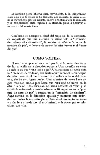 La atenci6n plena observa cada movimiento. Si la comprensi6n
clara nota que la mente se ha distrafdo, una sucesi6n de nama detie-
ne eI movimiento por un instante, vuelve a continuar con Ia caminata
y la comprensi6n clara regresa a la atenci6n plena a observar el
momenta del movimiento.
Conforme se acerque el final del trayecto de la caminata,
es importante que una sucesion de nama note la "intencion
de detener el movimiento", la accion de rupa de "adoptar la
postura de pie", el hecho de poner los pies juntos y el "estar
de pie".
COMO VOLTEAR
EI meditador puede descansar por 30 0 60 segundos antes
de dar la vuelta en la direccion opuesta. Una sucesion de nama
se enfoca en que "rupa esta de pie". Una sucesion de nama nota
la "intencion de voltear", gira lentamente sobre el talon del pie
derecho; levanta el pie izquierdo y 10 coloca al lado del dere-
cho, dando una ligera vuelta. Una sucesion de nama hace un
giro mas con ambos pies hasta que rupa este de frente en la
otra direccion. Una sucesion de nama advierte el "ver" y se
continua enfocando aproximadamente 30 segundos en la "pos-
tura de rupa de pie" y repara en la "intencion de caminar".
Rupa camina en la direccion opuesta y mientras esta activi-
dad se realiza la atenci6n plena observa el momento de nama
y rupa determinado por el movimiento y la nama que se rela-
ciona con ella.
71
 