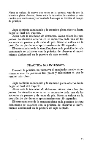 Nama se enfoca de nuevo dos veces en la postura Tupa de pie, la
atencion plena observa. Nama nota la intencion de caminar y rupa
camina una vuelta mas y as! continua hasta que se termine el tiempo
de pnictica.
Rupa continua caminando y la atencion plena observa hasta
llegar al final del trayecto.
Nama nota la intencion de detenerse. Nama coloca los pies
juntos. La atenci6n observa en su momenta cada una de las
acciones de pararse y de estar de pie. Nama se enfoca en la
posicion de pie durante aproximadamente 30 segundos.
El entrenamiento de la atencion plena en la posicion de rupa
caminando se balancea con la pnictica de observar el movi-
miento abdominal en la postura de rupa sentado.
pRACTICA NO INTENSIVA
Durante la pnictica no intensiva el meditador puede expe-
rimentar con los primeros tres pasos y seleccionar el que Ie
resulte mas claro.
Rupa continua caminando y la atencion plena observa hasta
llegar al final del trayecto.
Nama nota la intencion de detenerse. Nama coloca los pies
juntos. La atencion observa en su momento cada una de las
acciones de pararse y de estar de pie. Nama se enfoca en la
posicion de pie durante aproximadamente 30 segundos.
El entrenamiento de la atenci6n plena en la posicion de rupa
caminando se balancea con la practica de observar el movi-
miento abdominal en la postura de rupa sentado.
75
 