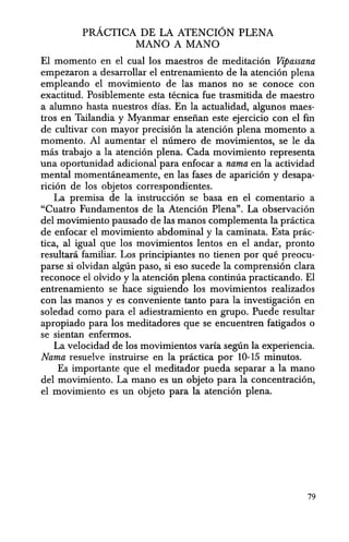 pRACTICA DE LA ATENCION PLENA
MANO A MANO
EI momenta en el cual los maestros de meditacion Vipassana
empezaron a desarrollar el entrenamiento de la atencion plena
empleando el movimiento de las manos no se conoce con
exactitud. Posiblemente esta tecnica fue trasmitida de maestro
a alumna hasta nuestros dfas. En la actualidad, algunosmaes-
tros en Tailandia y Myanmar enseiian este ejercicio con el fin
de cultivar can mayor precision la atencion plena momenta a
momenta. Al aumentar el numero de movimientos, se Ie da
mas trabajo ala atencion plena. Cada movimiento representa
una oportunidad adicional para enfocar a nama en la actividad
mental momentaneamente, en las fases de aparicion y desapa-
ricion de los objetos correspondientes.
La premisa de la instruccion se basa en el comentario a
"Cuatro Fundamentos de la Atenci6n Plena". La observacion
del movimiento pausado de las manos complementa la practica
de enfocar el movimiento abdominal y la caminata. Esta pnic-
tica, al igual que los movimientos lentos en el andar, pronto
resultara familiar. Los principiantes no tienen por que preocu-
parse si olvidan alglin paso, si eso sucede la comprension clara
reconoce el olvido y la atencion plena continua practicando. El
entrenamiento se hace siguiendo los movimientos realizados
can las manos y es conveniente tanto para la investigacion en
soledad como para el adiestramiento en grupo. Puede resultar
apropiado para los meditadores que se encuentren fatigados 0
se sientan enfermos.
La velocidad de los movimientos varia seglin la experiencia.
Nama resuelve instruirse en la pnictica por 10-15 minutos.
Es importante que el meditador pueda separar a la mana
del movimiento. La mana es un objeto para la concentracion,
el movimiento es un objeto para la atencion plena.
79
 