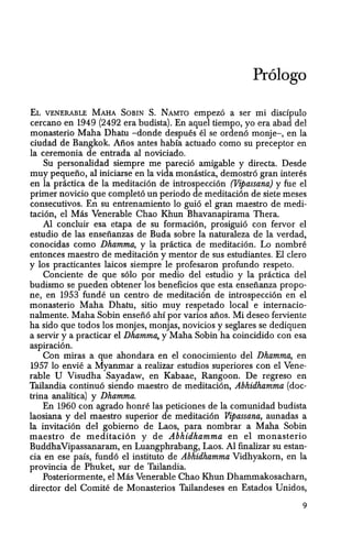 Prologo
EL VENERABLE MAHA SOBIN S. NAMTO empezo a ser mi discfpulo
cercano en 1949 (2492 era budista). En aquel tiempo, yo era abad del
monasterio Maha Dhatu -donde despues el se ordeno monje-, en la
ciudad de Bangkok. Alios antes habia actuado como su preceptor en
la ceremonia de entrada al noviciado.
Su personalidad siempre me parecio amigable y directa. Desde
muy pequeno, al iniciarse en la vida monastica, demostro gran interes
en la practica de la meditacion de introspeccion (Vipassana) y fue el
primer novicio que completo un periodo de meditacion de siete meses
consecutivos. En su entrenamiento 10 guio el gran maestro de medi-
tacion, el Mas Venerable Chao Khun Bhavanapirama Thera.
Al conduir esa etapa de su formacion, prosiguio can fervor el
estudio de las ensenanzas de Buda sabre la naturaleza de la verdad,
conocidas como Dhamma, y la practica de meditacion. Lo nombre
entonces maestro de meditacion y mentor de sus estudiantes. El clero
y los practicantes laicos siempre Ie profesaron profunda respeto.
Conciente de que solo por medio del estudio y la pnictica del
budismo se pueden obtener los beneficios que esta ensenanza propo-
ne, en 1953 funde un centro de meditacion de introspeccion en el
monasterio Maha Dhatu, sitio muy respetado local e internacio-
nalmente. Maha Sobin enseno ahf por varios afios. Mi deseo ferviente
ha sido que todos los monjes, monjas, novicios y seglares se dediquen
a servir y a practicar el Dkamma, y Maha Sobin ha coincidido con esa
aspiracion.
Con miras a que ahondara en el conocimiento del Dkamma, en
1957 10 envie a Myanmar a realizar estudios superiores con el Vene-
rable U Visudha Sayadaw, en Kabaae, Rangoon. De regreso en
Tailandia continuo siendo maestro de meditacion, Abhidhamma (doc-
trina analftica) y Dhamma.
En 1960 can agrado honre las peticiones de la comunidad budista
laosiana y del maestro superior de meditacion Vipassana, aunadas a
la invitacion del gobierno de Laos, para nombrar a Maha Sobin
maestro de meditacion y de Abhidhamma en el monasterio
BuddhaVipassanaram, en Luangphrabang, Laos. AI finalizar su estan-
cia en ese pais, fundo el instituto de Abhidhamma Vidhyakorn, en la
provincia de Phuket, sur de Tailandia.
Posteriormente, el Mas Venerable Chao Khun Dhammakosacharn,
director del Comite de Monasterios Tailandeses en Estados Vnidos,
9
 