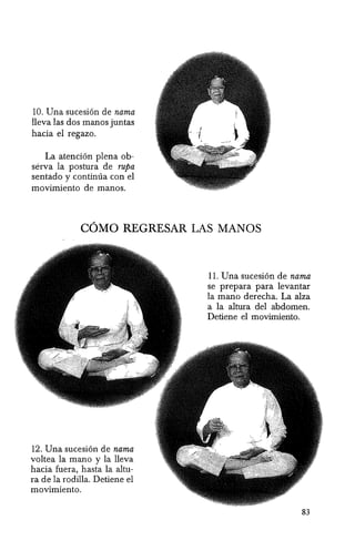 10. Una sucesi6n de nama
lleva las dos manos juntas
hacia el regazo.
La atenci6n plena ob-
serva la postura de rupa
sentado y continua con el
movimiento de manos.
COMO REGRESAR LAS MANOS
12. Una sucesi6n de nama
voltea la mana y la lleva
hacia fuera, hasta la altu-
ra de la rodilla. Detiene el
movimiento.
11. Una sucesi6n de nama
se prepara para levantar
la mana derecha. La alza
a la altura del abdomen.
Detiene el movimiento.
83
 