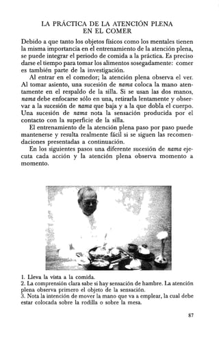 LA pRACTICA DE LA ATENCION PLENA
EN EL COMER
Debido a que tanto los objetos ffsicos como los mentales tienen
la misma importancia en el entrenamiento de la atenci6n plena,
se puede integrar el periodo de comida a la practica. Es preciso
darse el tiempo para tomar los alimentos sosegadamente: comer
es tambien parte de la investigaci6n.
Al entrar en el comedor; la atenci6n plena observa el ver.
Al tomar asiento, una sucesi6n de nama coloca Ia mana aten-
tamente en el respaldo de la silla. Si se usan las dos manos,
nama debe enfocarse s6lo en una, retirarla lentamente y obser-
var a la sucesi6n de nama que baja y a la que dobla el cuerpo.
Una sucesi6n de nama nota la sensaci6n producida por el
contacto con la superficie de la silla.
EI entrenamiento de Ia atenci6n plena paso por paso puede
mantenerse y resulta realmente facil si se siguen las recomen-
daciones presentadas a continuaci6n.
En los siguientes pasos una diferente sucesi6n de nama eje-
cuta cada acci6n y la atenci6n plena observa momento a
momento.
1. Lleva la vista a la comida.
2. La comprensi6n clara sabe si hay sensaci6n de hambre. La atenci6n
plena observa primero el objeto de la sensaci6n.
3. Nota la intenci6n de mover la mana que va a emplear, la cual debe
estar colocada sobre la rodilla 0 sobre la mesa.
87
 