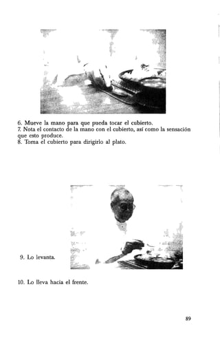 6. Mueve la mann para que pueda tocar el cubierto.
7. Nota el contacto de la mana con el cubierto, as! como la sensaci6n
que esto produce.
8. Toma el cubierto para dirigirlo al plato.
9. Lo levanta.
10. Lo lleva hacia el [rente.
89
 