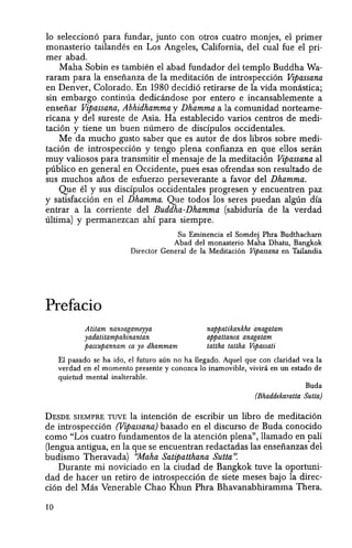 10 seleccion6 para fundar, junto con otros cuatro monjes, el primer
monasterio tailandes en Los Angeles, California, del cual fue el pri-
mer abad.
Maha Sobin es tambien el abad fundador del templo Buddha Wa-
raram para la enseiianza de la meditaei6n de introspecci6n Vipassana
en Denver, Colorado. En 1980 decidi6 retirarse de la vida monastica;
sin embargo continua dedicandose por entero e incansablemente a
enseiiar Vipassana, Abhidhamma y Dhamma a la comunidad norteame-
ricana y del sureste de Asia. Ha establecido varios centros de medi-
tacion y tiene un buen numero de discfpulos occidentales.
Me da mucho gusto saber que es autor de dos libros sobre medi-
taci6n de introspecci6n y tengo plena confianza en que enos seran
muy valiosos para transmitir el mensaje de la meditacion Vipassana al
publico en general en Oceidente, pues esas ofrendas son resultado de
sus muchos alios de esfuerzo perseverante a favor del Dhamma.
Que el y sus discfpulos oceidentales progresen y encuentren paz
y satisfaccion en el Dhamma. Que todos los seres puedan algtin dfa
entrar a la corriente del Buddha-Dhamma (sabiduria de la verdad
ultima) y permanezcan ahi para siempre.
Su Eminencia el Somdej Phra Budthacharn
Abad del monasterio Maha Dhatu, Bangkok
Director General de la Meditaci6n Vipassana en Tailandia
Prefacio
Atitam nanvagameyya
yadatitampahinantan
paccupannam ca yo dhammam
nappatikankhe anagatam
appattanca anagatam
tattha taltha Vipassati
El pasado se ha ido, el futuro aiin no ha llegado. Aquel que con c1aridad yea la
verdad en el momento presente y conozca 10 inamovible, vivini en un estado de
quietud mental inalterable. .
Buda
(Bhaddekaratta Sutta)
DESDE SIEMPRE TUVE la inteneion de escribir un libro de meditaci6n
de introspecci6n (Vipassana) basado en el discurso de Buda conoeido
como "Los cuatro fundamentos de la atenci6n plena", llamado en pali
(lengua antigua, en la que se encuentran redactadas las enseiianzas del
budismo Theravada) ''Maha Satipatthana Sutta':
Durante mi noviciado en la eiudad de Bangkok tuve la oportuni-
dad de hacer un retiro de introspeccion de siete meses bajo la direc-
eion del Mas Venerable Chao Khun Phra Bhavanabhiramma Thera.
10
 