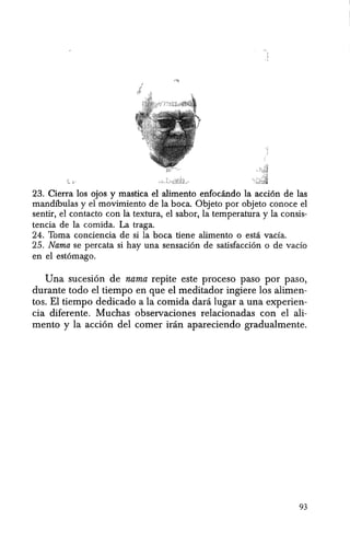 23. Cierra los ojos y mastica el alimento enfocando la acci6n de las
mandibulas y el movimiento de la boca. Objeto por objeto conoce el
sentir, el contacto con la textura, el sabor, la temperatura y la consis-
tencia de la comida. La traga.
24. Toma conciencia de si la boca tiene alimento 0 esta vada.
25. Nama se percata si hay una sensaci6n de satisfacci6n 0 de vado
en el est6mago.
Una sucesi6n de nama repite este proceso paso por paso,
durante todo el tiempo en que e1 meditador ingiere los alimen-
tos. El tiempo dedicado a la comida dani lugar a una experien-
cia diferente. Muchas observaciones relacionadas can el ali-
menta y la acci6n del comer iran apareciendo gradualmente.
93
 