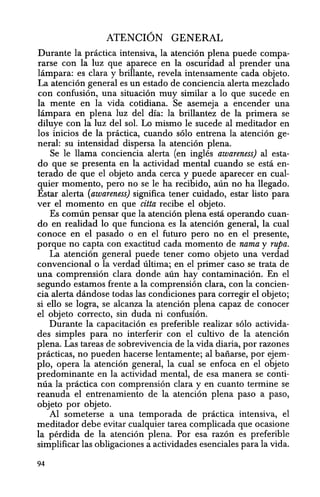 ATENCION GENERAL
Durante la pnictica intensiva, la atencion plena puede compa-
rarse con la luz que aparece en la oscuridad al prender una
lampara: es clara y brillante, revela intensamente cada objeto.
La atencion general es un estado de conciencia alerta mezclado
con confusion, una situacion muy similar a 10 que sucede en
la mente en la vida cotidiana. Se asemeja a encender una
lampara en plena luz del dfa: la brillantez de la primera se
diluye con la luz del sol. Lo mismo Ie sucede al meditador en
los inicios de la practica, cuando solo entrena la atencion ge-
neral: su intensidad dispersa la atencion plena.
Se Ie llama conciencia alerta (en ingles awareness) al esta-
do que se presenta en la actividad mental cuando se esta en-
terado de que el objeto anda cerca y puede aparecer en cual-
quier momento, pero no se Ie ha recibido, aun no ha llegado.
Estar alerta (awareness) significa tener cuidado, estar listo para
ver el momenta en que citta recibe el objeto.
Es comlin pensar que la atencion plena esta operando cuan-
do en realidad 10 que funciona es la atencion general, la cual
conoce en el pasado 0 en el futuro pero no en el presente,
porque no capta con exactitud cada momento de nama y rupa.
La atencion general puede tener como objeto una verdad
convencional 0 la verdad ultima; en el primer caso se trata de
una comprension clara donde aun hay contaminacion. En el
segundo estamos frente a la comprension clara, con la concien-
cia alerta dandose todas las condiciones para corregir el objeto;
si ello se logra, se alcanza la atencion plena capaz de conocer
el objeto correcto, sin duda ni confusion.
Durante la capacitacion es preferible realizar solo activida-
des simples para no interferir con el cultivo de la atencion
plena. Las tareas de sobrevivencia de la vida diaria, por razones
practicas, no pueden hacerse lentamente; al baiiarse, por ejem-
plo, opera la atencion general, la cual se enfoca en el objeto
predominante en la actividad mental, de esa manera se conti-
nua la practica con comprension clara y en cuanto termine se
reanuda el entrenamiento de la atencion plena paso a paso,
objeto por objeto.
Al someterse a una temporada de prcictica intensiva, el
meditador debe evitar cualquier tarea complicada que ocasione
la perdida de la atencion plena. Por esa razon es preferible
simplificar las obligaciones a actividades esenciales para la vida.
94
 