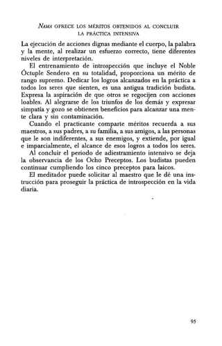 NAMA OFRECE LOS MERITOS OBTENIDOS AL CONCLUIR
LA pRACTICA INTENSIVA
La ejecucion de acciones dignas mediante el cuerpo, la palabra
y la mente, al realizar un esfuerzo correcto, tiene diferentes
niveles de interpretacion.
EI entrenamiento de introspeccion que incluye el Noble
6ctuple Sendero en su totalidad, proporciona un merito de
rango supremo. Dedicar los logros alcanzados en la pnictica a
todos los seres que sienten, es una antigua tradicion budista.
Expresa la aspiracion de que otros se regocijen con acciones
loables. Al alegrarse de los triunfos de los demas y expresar
simpatia y gozo se obtienen beneficios para alcanzar una men-
te clara y sin contaminacion.
Cuando el practicante comparte meritos recuerda a sus
maestros, a sus padres, a su familia, a sus amigos, a las personas
que Ie son indiferentes, a sus enemigos, y extiende, por igual
e imparcialmente, el alcance de esos logros a todos los seres.
Al coilcluir el periodo de adiestramiento intensive se deja
la observancia de los Ocho Preceptos. Los budistas pueden
continuar cumpliendo los cinco preceptos para laicos.
EI meditador puede solicitar al maestro que Ie de una ins-
truccion para proseguir la practica de introspeccion en la vida
diaria.
95
 