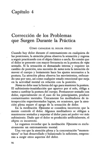 Capitulo 4
Correcci6n de los Problemas
que Surgen Durante la Practica
COMO CANALIZAR EL DOLOR FisICO
Cuando hay dolor durante el entrenamiento en cualquiera de
las posiciones, la atenci6n plena observa la sensaci6n y regresa
a seguir practicando con el objeto basico 0 anc1a. Es comun que
el dolor se presente con mayor frecuencia en la postura de rupa
sentado. Si la sensaci6n es demasiado intensa y requiere un
cambio de posici6n, una sucesi6n de nama nota la intenci6n de
mover el cuerpo y lentamente hace los ajustes necesarios a la
postura. La atenci6n plena observa los movimientos" enfocan-
do uno por uno, asf como cualquier estado emocional que surja
en la actividad mental en relaci6n con la posici6n.
Nama no debe usar la fuerza del ego para mantener la postura.
EI sufrimiento-insatisfacci6n que aparece por sf solo, obliga a
nama a cambiar la postura del cuerpo. Permanecer sentado can
dolor, especialmente en el, caso de los principiantes, produce
contaminantes'mentales. Unicamente los meditadores de in-
trospecci6n experimentados logran, en ocasiones, que la aten-
ci6n plena separe el apego de la sensaci6n de dolor.
En la meditaci6n Vipassana se considera incorrecto que la
mente controle el dolor. Algunos meditadores se obligan a
mantenerse sentados y soportar el dolor para asf poder ver mas
sufrimiento. Dado que el dolor es producido artificialmente, el
objeto es incorrecto.
Le rogamos recordar que la meditaci6n Vipassana es exc1u-
sivamente un entrenamiento mental.
Una vez que la atenci6n plena y la concentraci6n "momen-
tanea" se han desarrollado y balanceado 10 suficiente, empeza-
ran a surgir otros aspectos del dolor.
96
 