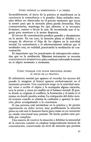COMO SUPERAR LA SOMNOLENCIA Y LA PEREZA
Invariablemente, al inicio de la practica se manifestara en la
conciencia la somnolencia 0 la pesadez. Estas actitudes men-
tales deben ser observadas en el preciso momento que tocan
la mente para que la atencion plena pueda detenerlas. Para
contrarrestarlas, mantenga los ojos abiertos; si es necesario
levantese, carnine 0 lavese la cara. Se recomienda usar el in-
genio para mantener a la mente despierta.
El exceso de concentracion produce pesadez y decaimiento
en la mente. En ese caso, la atencion plena se debilita y es
incapaz de observar el flujo de los objetos en la actividad
mental. La somnolencia y el adormecimiento indican que el
meditador esta, en realidad, practicando la meditacion de con-
centracion.
Es importante que los practicantes de introspeccion entien-
dan que en la meditacion Vipassana unicamente se necesita
CONCENTRACION MOMENTANEA para continuar enfocando la mente
en el objeto momento a momento.
COMO TRABAJAR CON DOLOR EMOCIONAL SEVERO
AL INICIO DE LA PRACTICA
El sufrimiento mental que aparece al recordar los sucesos del
pasado (0 imaginar el futuro) aparece exclusivamente en el
momenta presente. Una conciencia surge en la actividad men-
tal, viene a recibir el objeto y la acompaiia alguna emocion,
toea la mente y causa un cambio en el balance mental. El pun-
to donde se originari el conflicto, la frustracion y el estres es el
mismo en donde pueden acabar. La extirpacion del dolor men-
tal termina cuando se elimina la confusion y aparece la aten-
cion plena acompaiiando a la conciencia.
Si una persona esta iniciandose en la practica y de pronto
experimenta un dolor severo, muy posiblemente la atencion
plena no esta aun 10 bastante fuerte para cortar en ese momenta
un estado emocional muy potente. De hecho podria estar per-
dida por completo.
Una manera de resolver la situacion y debilitar la intensidad
de la emocion consiste en emplear temporalmente tecnicas de
concentracion, conservando un nivel de atencion que permita
97
 