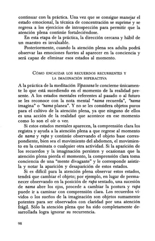 continuar con Ia practica. Una vez que se consigue manejar el
estado emocional, la tecnica de concentraci6n se suprime y se
regresa a los ejercicios de introspecci6n para permitir que la
atenci6n plena continue fortaleciendose.
En esta etapa de la practica, la direcci6n cercana y habil de
un maestro es invaluable.
Posteriormente, cuando la atenci6n plena sea adulta podra
observar las emociones fuertes al aparecer en la conciencia y
sera capaz de eliminar esos estados al momento.
COMO ENCAUZAR LOS RECUERDOS RECURRENTES Y
LA IMAGINACION HIPERACTIVA
A la practica de la meditaci6n Vipassana Ie concieme unicamen-
te 10 que esta sucediendo en el momento de la realidad pre-
sente. A los estados mentales referentes al pasado 0 al futuro
se les reconoce con la nota mental "nama recuerda", "nama
imagina" 0 "nama planea". Y no se les considera objetos puros
para el cultivo de la atenci6n plena, ya que ninguno de elIos
es una acci6n de la realidad que acontece en ese momento
como 10 son el oir 0 ver.
Si estos estados mentales aparecen, la comprensi6n clara los
registra y ayuda a la atenci6n plena a que regrese al momento
de nama y rupa ycontinue observando el objeto base corres-
pondiente, bien sea el movimiento del abdomen, el movimien-
to en la caminata 0 cualquier otra actividad. Si la aparici6n de
los recuerdos y la imaginaci6n persisten y ocasionan que la
atenci6n plena pierda el momento, la comprensi6n clara toma
conciencia de una "mente divagante" y Ie corresponde asistir-
la y notar la aparici6n y desaparici6n de estos estados.
Si es dificil para la atenci6n plena observar estos estados,
tendra que cambiar el objeto; por ejemplo, en lugar de perma-
necer observando en la posici6n de rupa sentado, una sucesi6n
de nama abre los ojos, procede a cambiar la postura y rupa
puede ir a caminar con comprensi6n clara. Los recuerdos Vl-
vidos 0 los suefios de la imaginaci6n son objetos sumamente
potentes para ser observados con claridad por una atenci6n
fragil. S6lo la atenci6n plena que ha sido completamente de-
sarrollada logra ignorar su recurrencia.
98
 