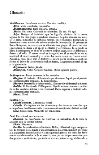 Glosario
Abhidhamma. Enseiianza excelsa. Doctrina analltica.
Ajiva. Vida, conducta, ocupaci6n.
Aijhattikayatana. Base sensorial interna.
Anatta. Sin alma. Carencia de identidad. No ser. No ego.
Ariya. Designa al individuo que ha logrado eliminar de la mente
alguno de los diez yugos 0 ataduras mentales. A quien alcanza ese nivel
se Ie llama individuo de nobleza mental. En el budismo Theravada se
describen cuatro niveles de ariya 0 niveles de iluminaci6n. El primero se
llama Sotapana; en esta etapa se eliminan tres yugos: el punto de vista
equivocado, la duda y el apego a rituales y ceremonias. El segundo se
llama Sakadagami; en el no se destruye ninglin yugo, s610 se debilitan el
deseo y el odio. EI tercer nivel es Anagami, en el se erradican en su
totalidad el deseo sensual y el odio. La cuarta etapa se conoce como
Arahanta, nivel en el que se destruye el deseo por la existencia sutil con
forma, el deseo de la existencia sutil sin forma, la agitaci6n mental, el ego
y la ignorancia.
Ariyasaccam. Noble Verdad.
Atthangika. Noble 6ctuple Sendero. (Gika significa partes).
Bahirayatana. Bases externas de los sentidos.
Bhagava. El Perfecto. El Iluminado por sl mismo. Aquel que dej6 atras
los contarninantes mentales. EI Excepcional.
Bhavana. Desarrollo 0 cultivo mental. EI control y el desarrollo mental.
Buddha. EI Iluminado. EI Despierto. Significa conocimiento 0 sabidu-
rfa de las verdades ultima y convencional. Puede separar y destruir todos
los contaminantes mentales.
Bhumi. Nivel.
Cakkhu. Ojo.
Cakkhu-vififiana. Conciencia visual.
Cetasika. Cualquiera de los cincuenta y dos factores mentales que
acompaiian a las diferentes citta 0 momentos de conciencia. Actitud mental.
Citta. Conciencia.. Momento de conciencia.
Dehi. Un animal, una creatura.
Dhamma. La Ensenanza. La Doctrina. La naturaleza de la vida de
acuerdo con la verdad ultima.
Dhatu. Elemento
Dukkha. Insatisfacci6n-sufrimiento. Dolor, dificultad; algo insoporta-
ble. EI termino no se limita a una experiencia dolorosa, tambien se refiere
a la naturaleza insatisfactoria y la inseguridad general de todos los fen6-
menos condicionados de la existencia, que por ser impermanentes pue-
den producir sufrimiento, que incluye a las experiencias agradables de la
99
 